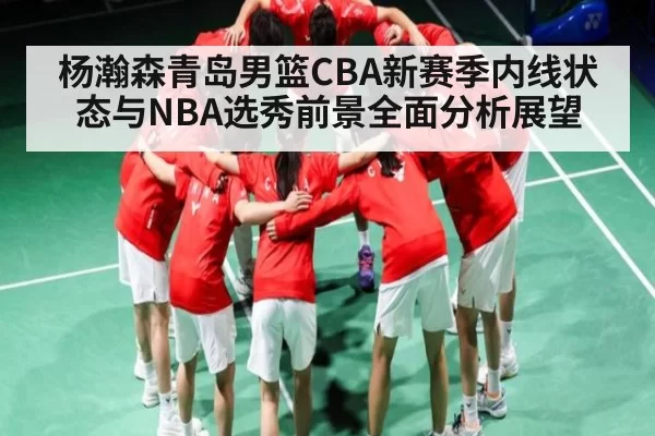 杨瀚森青岛男篮CBA新赛季内线状态与NBA选秀前景全面分析展望