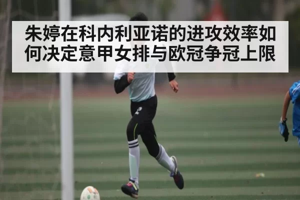 朱婷在科内利亚诺的进攻效率如何决定意甲女排与欧冠争冠上限