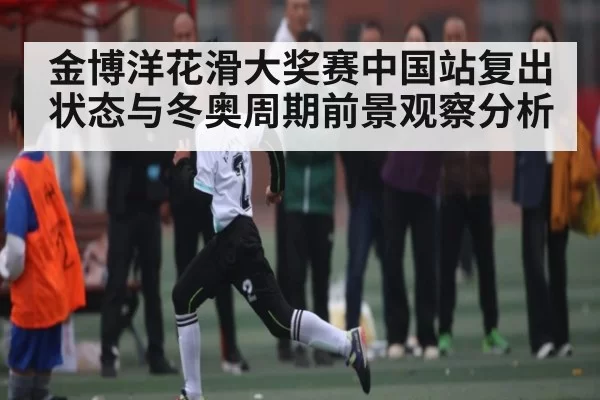金博洋花滑大奖赛中国站复出状态与冬奥周期前景观察分析