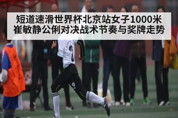 短道速滑世界杯北京站女子1000米崔敏静公俐对决战术节奏与奖牌走势
